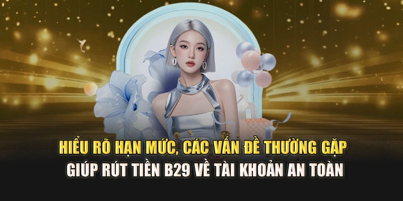 Hiểu rõ hạn mức, các vấn đề thường gặp giúp rút tiền B29 về tài khoản an toàn